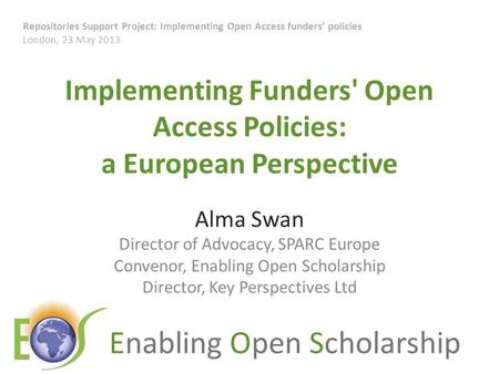 Enabling Open Scholarship Implementing Funders' Open Access Policies: a European Perspective Alma Swan Director of Advocacy, SPARC Europe Convenor, Enabling.
