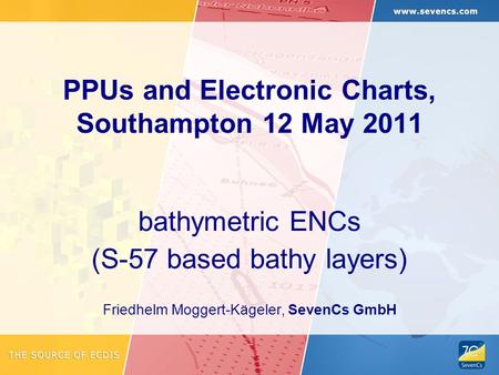 PPUs and Electronic Charts, Southampton 12 May 2011 bathymetric ENCs (S-57 based bathy layers) Friedhelm Moggert-Kägeler, SevenCs GmbH.