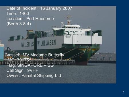 1 Date of Incident: 16 January 2007 Time: 1400 Location: Port Hueneme (Berth 3 & 4) Vessel: MV Madame Butterfly IMO: 7917551 Flag: SINGAPORE – SG Call.