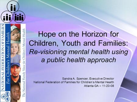 Hope on the Horizon for Children, Youth and Families: Re-visioning mental health using a public health approach Sandra A. Spencer, Executive Director National.