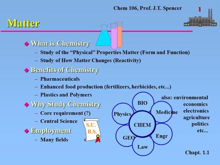 Chem 106, Prof. J.T. Spencer 1 u What is Chemistry –Study of the “Physical” Properties Matter (Form and Function) –Study of How Matter Changes (Reactivity)