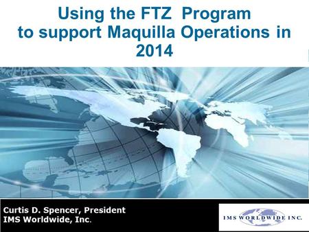 Using the FTZ Program to support Maquilla Operations in 2014 Curtis D. Spencer, President IMS Worldwide, Inc.