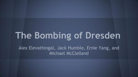 The Bombing of Dresden Alex Elevathingal, Jack Humble, Ernie Yang, and Michael McClelland.