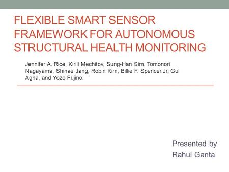 FLEXIBLE SMART SENSOR FRAMEWORK FOR AUTONOMOUS STRUCTURAL HEALTH MONITORING Presented by Rahul Ganta Jennifer A. Rice, Kirill Mechitov, Sung-Han Sim, Tomonori.