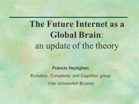 1 The Future Internet as a Global Brain: an update of the theory Francis Heylighen Evolution, Complexity and Cognition group Vrije Universiteit Brussel.