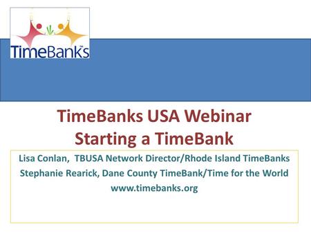 TimeBanks USA Webinar Starting a TimeBank Lisa Conlan, TBUSA Network Director/Rhode Island TimeBanks Stephanie Rearick, Dane County TimeBank/Time for the.