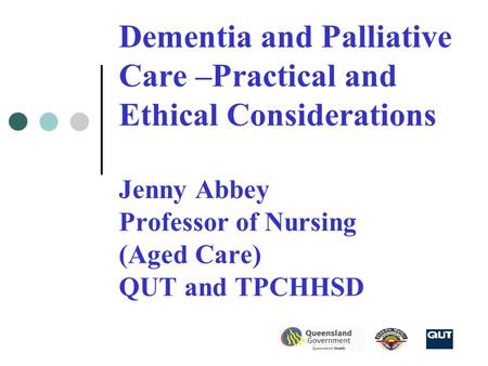 Dementia and Palliative Care –Practical and Ethical Considerations Jenny Abbey Professor of Nursing (Aged Care) QUT and TPCHHSD.