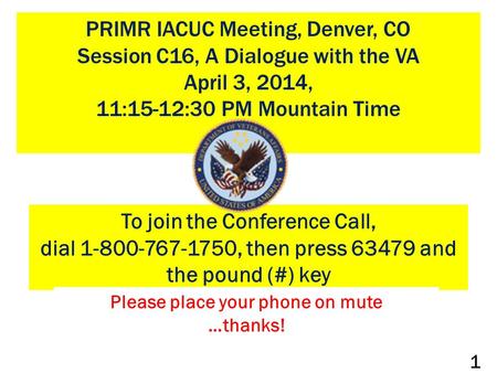 PRIMR IACUC Meeting, Denver, CO Session C16, A Dialogue with the VA April 3, 2014, 11:15-12:30 PM Mountain Time To join the Conference Call, dial 1-800-767-1750,