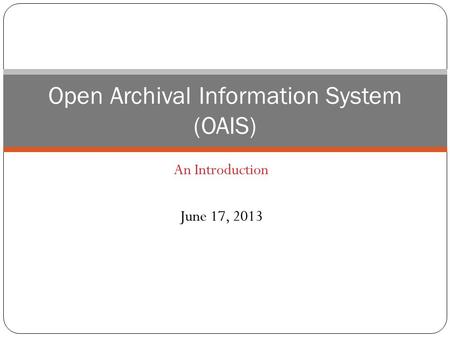 An Introduction June 17, 2013 Open Archival Information System (OAIS)