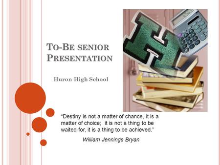 T O -B E SENIOR P RESENTATION Huron High School “Destiny is not a matter of chance, it is a matter of choice; it is not a thing to be waited for, it is.