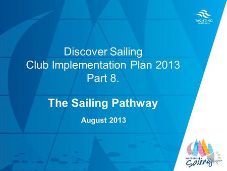 TITLE DATE Discover Sailing Club Implementation Plan 2013 Part 8. The Sailing Pathway August 2013.