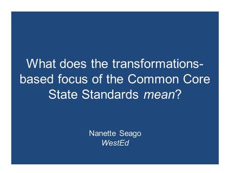 What does the transformations- based focus of the Common Core State Standards mean? Nanette Seago WestEd.
