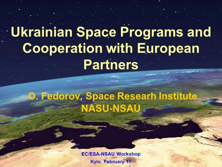 Ukrainian Space Programs and Cooperation with European Partners O. Fedorov, Space Researh Institute NASU-NSAU EC/ESA-NSAU Workshop Kyiv, February 17.