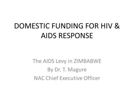 DOMESTIC FUNDING FOR HIV & AIDS RESPONSE The AIDS Levy in ZIMBABWE By Dr. T. Magure NAC Chief Executive Officer.