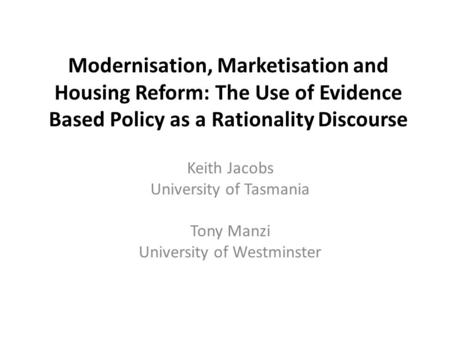 Modernisation, Marketisation and Housing Reform: The Use of Evidence Based Policy as a Rationality Discourse Keith Jacobs University of Tasmania Tony Manzi.