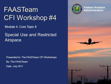 Presented to: The FAASTeam CFI Workshops By: The FAASTeam Date: July 2011 Federal Aviation Administration FAASTeam CFI Workshop #4 Module 4, Core Topic.
