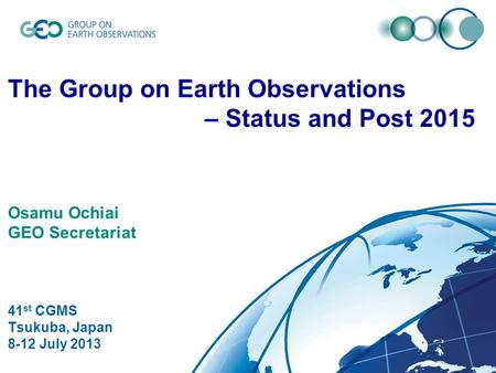 © GEO Secretariat The Group on Earth Observations – Status and Post 2015 Osamu Ochiai GEO Secretariat 41 st CGMS Tsukuba, Japan 8-12 July 2013.
