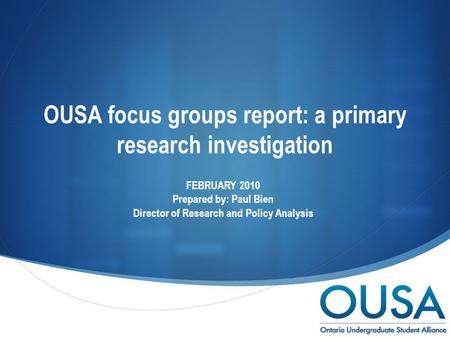  OUSA focus groups report: a primary research investigation FEBRUARY 2010 Prepared by: Paul Bien Director of Research and Policy Analysis.