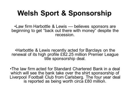 Welsh Sport & Sponsorship Law firm Harbottle & Lewis –– believes sponsors are beginning to get “back out there with money” despite the recession. Harbottle.