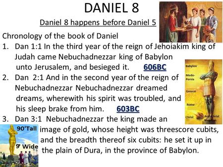 DANIEL 8 Daniel 8 happens before Daniel 5 Chronology of the book of Daniel 1.Dan 1:1 In the third year of the reign of Jehoiakim king of Judah came Nebuchadnezzar.