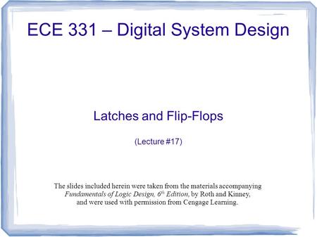 ECE 331 – Digital System Design Latches and Flip-Flops (Lecture #17) The slides included herein were taken from the materials accompanying Fundamentals.