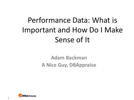 1 Performance Data: What is Important and How Do I Make Sense of It Adam Backman A Nice Guy, DBAppraise.