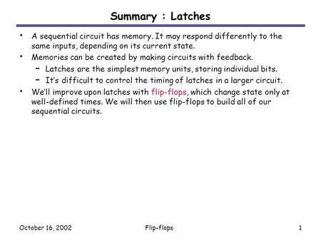 October 16, 2002Flip-flops1 Summary : Latches A sequential circuit has memory. It may respond differently to the same inputs, depending on its current.