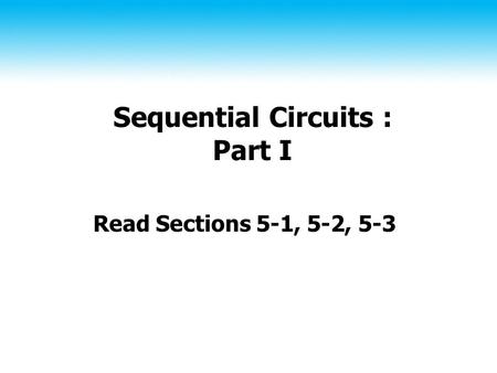 Sequential Circuits : Part I Read Sections 5-1, 5-2, 5-3.