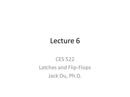Lecture 6 CES 522 Latches and Flip-Flops Jack Ou, Ph.D.