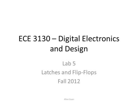 ECE 3130 – Digital Electronics and Design Lab 5 Latches and Flip-Flops Fall 2012 Allan Guan.