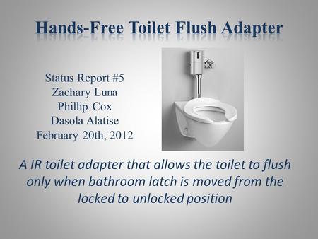 Status Report #5 Zachary Luna Phillip Cox Dasola Alatise February 20th, 2012 A IR toilet adapter that allows the toilet to flush only when bathroom latch.