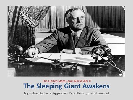 The Sleeping Giant Awakens The United States and World War II Legislation, Japanese Aggression, Pearl Harbor, and Internment.