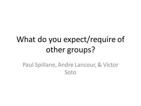 What do you expect/require of other groups? Paul Spillane, Andre Lancour, & Victor Soto.