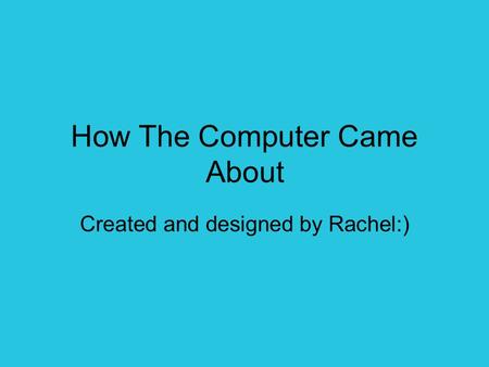 How The Computer Came About Created and designed by Rachel:)