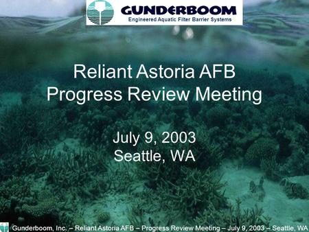 Engineered Aquatic Filter Barrier Systems Reliant Astoria AFB Progress Review Meeting July 9, 2003 Seattle, WA Gunderboom, Inc. – Reliant Astoria AFB –