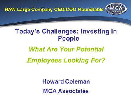 NAW Large Company CEO/COO Roundtable Today’s Challenges: Investing In People What Are Your Potential Employees Looking For? Howard Coleman MCA Associates.