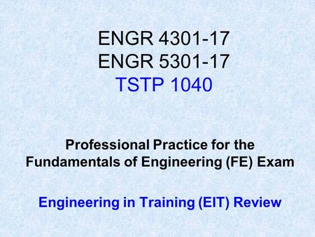 ENGR 4301-17 ENGR 5301-17 TSTP 1040 Professional Practice for the Fundamentals of Engineering (FE) Exam Engineering in Training (EIT) Review.