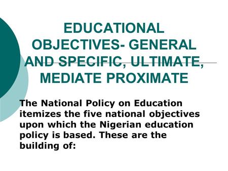 EDUCATIONAL OBJECTIVES- GENERAL AND SPECIFIC, ULTIMATE, MEDIATE PROXIMATE The National Policy on Education itemizes the five national objectives upon which.