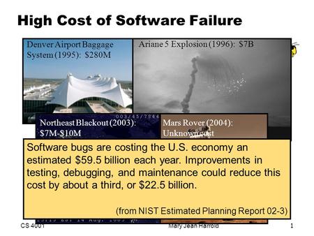 CS 4001Mary Jean Harrold1 High Cost of Software Failure Denver Airport Baggage System (1995): $280M Ariane 5 Explosion (1996): $7B Mars Rover (2004): Unknown.