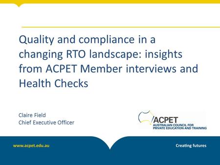 Quality and compliance in a changing RTO landscape: insights from ACPET Member interviews and Health Checks Claire Field Chief Executive Officer.