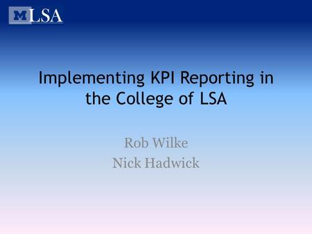 Implementing KPI Reporting in the College of LSA Rob Wilke Nick Hadwick.