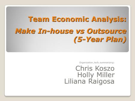 Team Economic Analysis: Make In-house vs Outsource (5-Year Plan) Organization, tech, summarizing: Chris Koszo Holly Miller Liliana Raigosa.