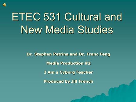 ETEC 531 Cultural and New Media Studies Dr. Stephen Petrina and Dr. Franc Feng Media Production #2 I Am a Cyborg Teacher Produced by Jill French.