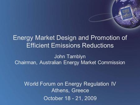World Forum on Energy Regulation IV Athens, Greece October 18 - 21, 2009 Energy Market Design and Promotion of Efficient Emissions Reductions John Tamblyn.