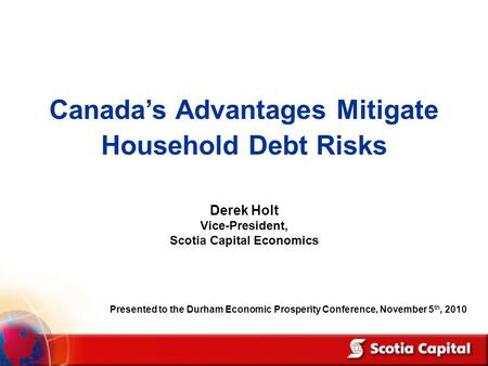 Canada’s Advantages Mitigate Household Debt Risks Derek Holt Vice-President, Scotia Capital Economics Presented to the Durham Economic Prosperity Conference,