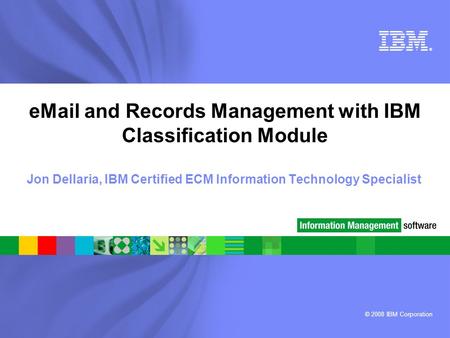 © 2008 IBM Corporation ® eMail and Records Management with IBM Classification Module Jon Dellaria, IBM Certified ECM Information Technology Specialist.