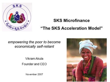 SKS Microfinance “The SKS Acceleration Model” empowering the poor to become economically self-reliant Vikram Akula Founder and CEO November 2007.