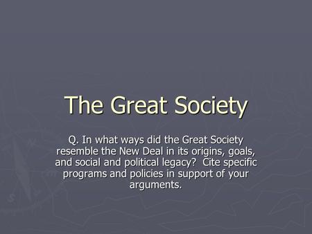 The Great Society Q. In what ways did the Great Society resemble the New Deal in its origins, goals, and social and political legacy? Cite specific programs.