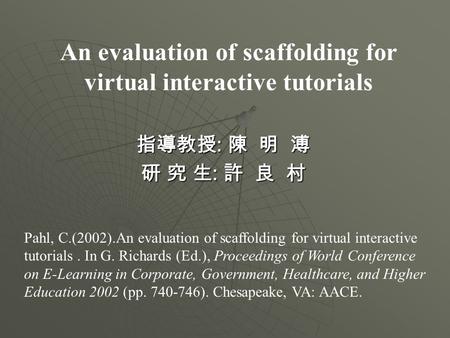 An evaluation of scaffolding for virtual interactive tutorials 指導教授 : 陳 明 溥 研 究 生 : 許 良 村 Pahl, C.(2002).An evaluation of scaffolding for virtual interactive.