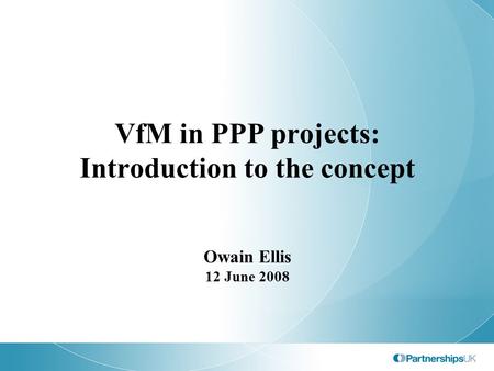 VfM in PPP projects: Introduction to the concept Owain Ellis 12 June 2008.